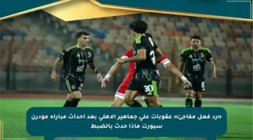 «رد فعل مفاجئ» عقوبات على جماهير الأهلي بعد أحداث مباراة مودرن سبورت ماذا حدث بالضبط